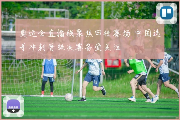 奥运会直播线聚焦田径赛场 中国选手冲刺晋级决赛备受关注