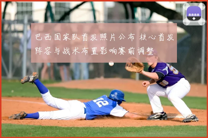 巴西国家队首发照片公布 核心首发阵容与战术布置影响赛前调整