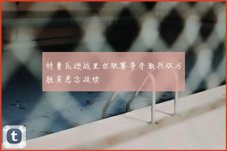 特鲁瓦迎战里尔联赛争夺激烈双方胜负悬念延续