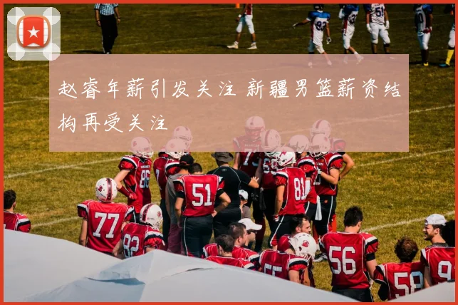 赵睿年薪引发关注 新疆男篮薪资结构再受关注