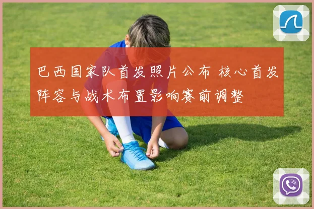 巴西国家队首发照片公布 核心首发阵容与战术布置影响赛前调整