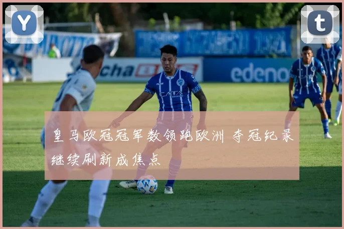 皇马欧冠冠军数领跑欧洲 夺冠纪录继续刷新成焦点