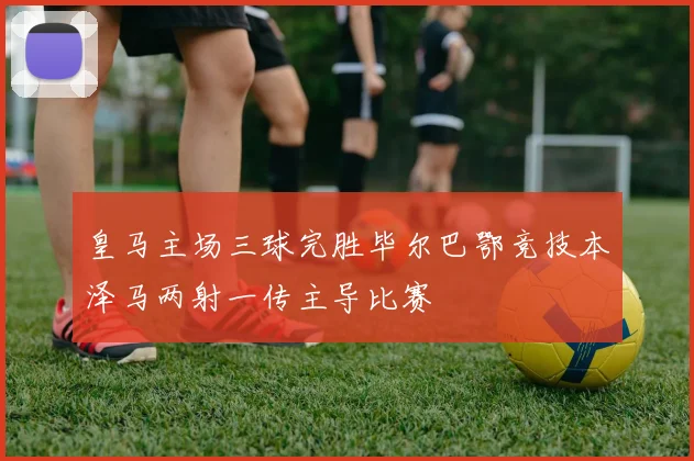皇马主场三球完胜毕尔巴鄂竞技本泽马两射一传主导比赛