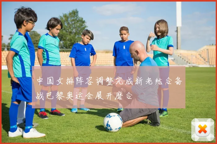 中国女排阵容调整完成新老结合备战巴黎奥运会展开磨合