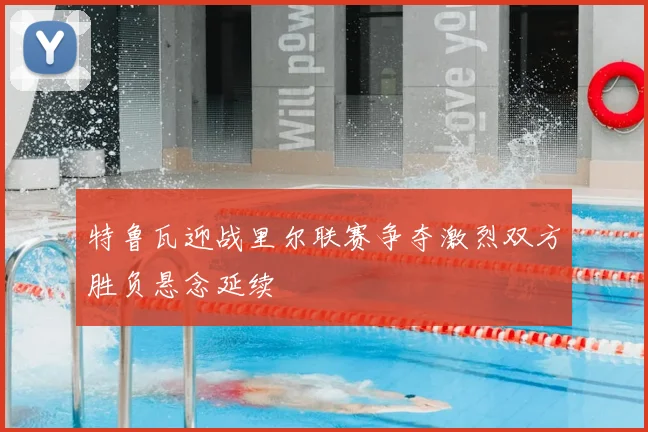 特鲁瓦迎战里尔联赛争夺激烈双方胜负悬念延续