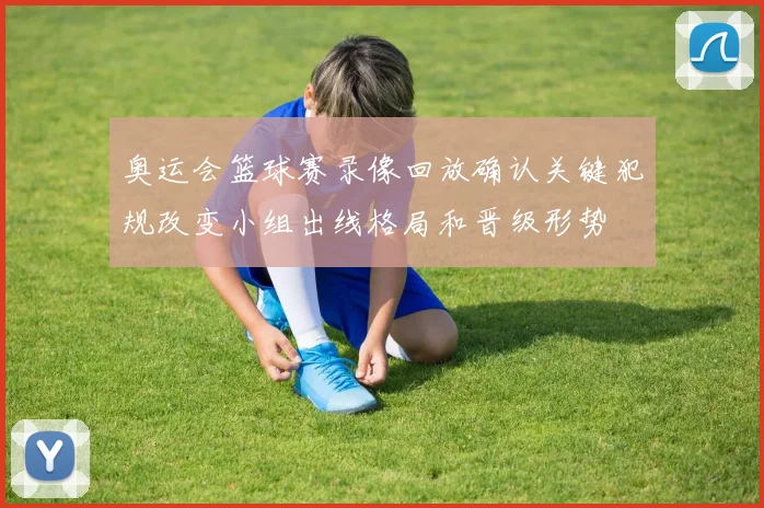 奥运会篮球赛录像回放确认关键犯规改变小组出线格局和晋级形势