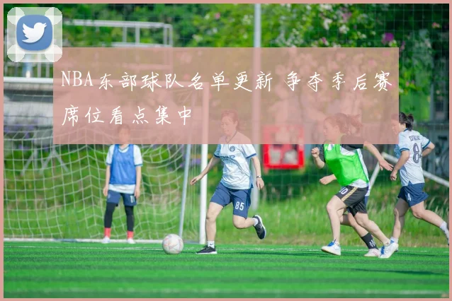 NBA东部球队名单更新 争夺季后赛席位看点集中