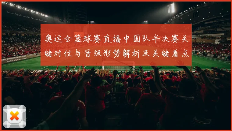 奥运会篮球赛直播中国队半决赛关键对位与晋级形势解析及关键看点