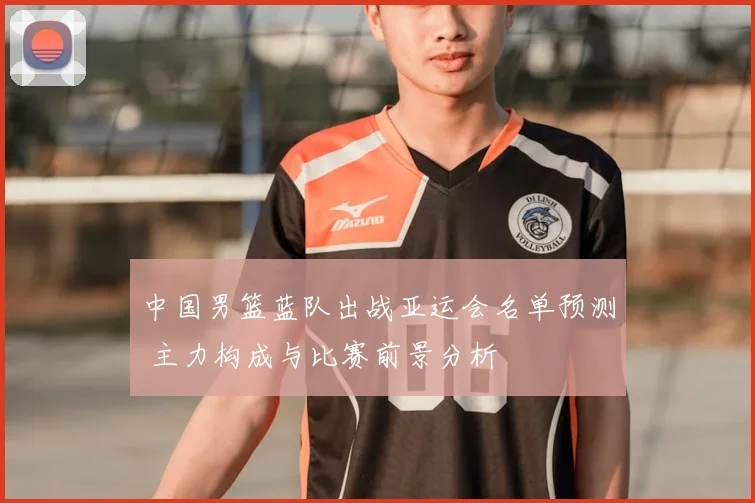 中国男篮蓝队出战亚运会名单预测 主力构成与比赛前景分析