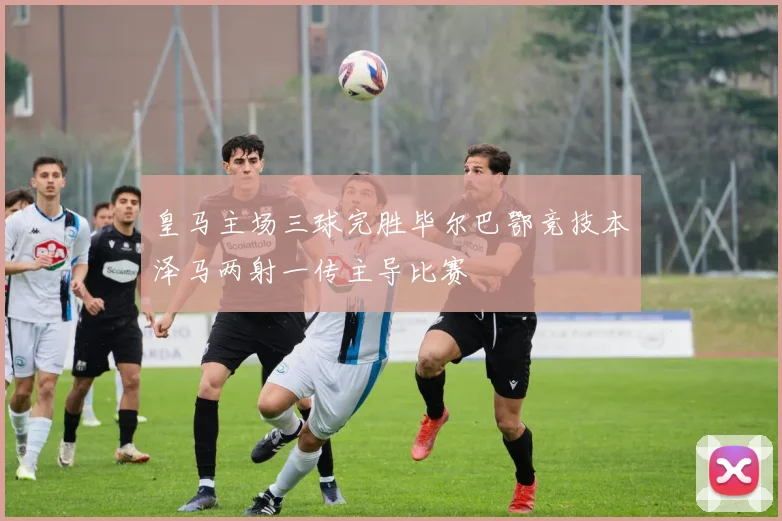 皇马主场三球完胜毕尔巴鄂竞技本泽马两射一传主导比赛
