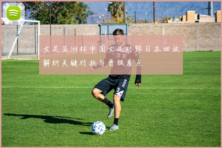 女足亚洲杯中国女足对阵日本回放解析关键对抗与晋级看点