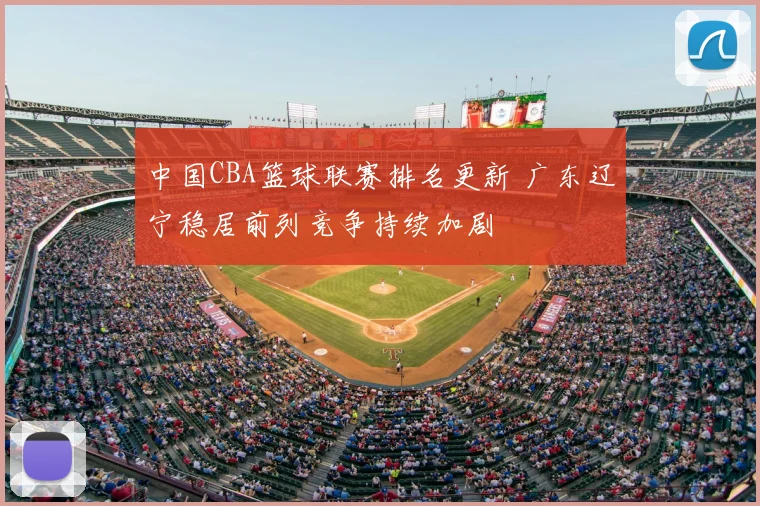 中国CBA篮球联赛排名更新 广东辽宁稳居前列竞争持续加剧