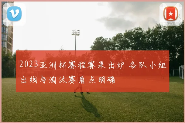 2023亚洲杯赛程赛果出炉 各队小组出线与淘汰赛看点明确