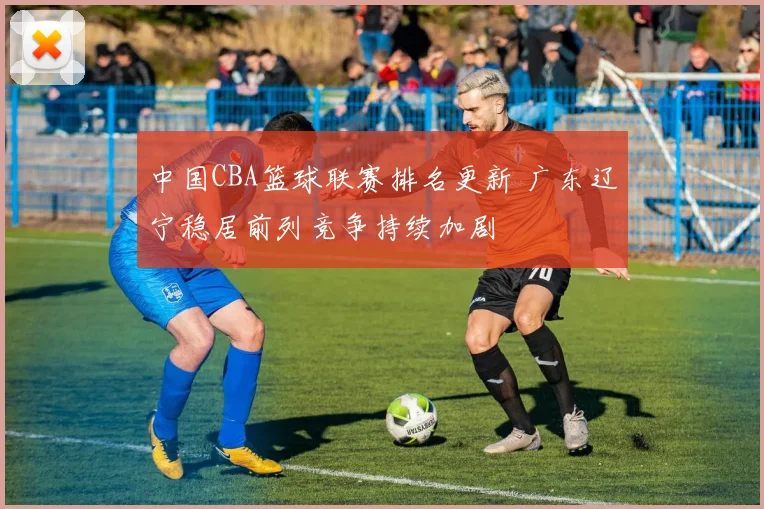 中国CBA篮球联赛排名更新 广东辽宁稳居前列竞争持续加剧