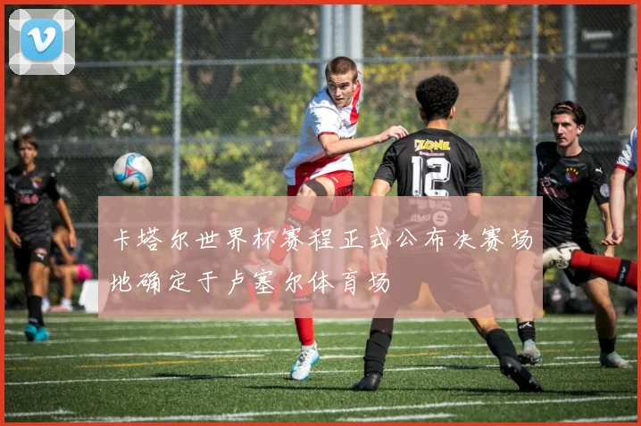 卡塔尔世界杯赛程正式公布决赛场地确定于卢塞尔体育场