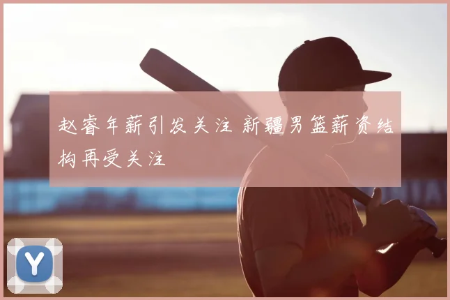赵睿年薪引发关注 新疆男篮薪资结构再受关注