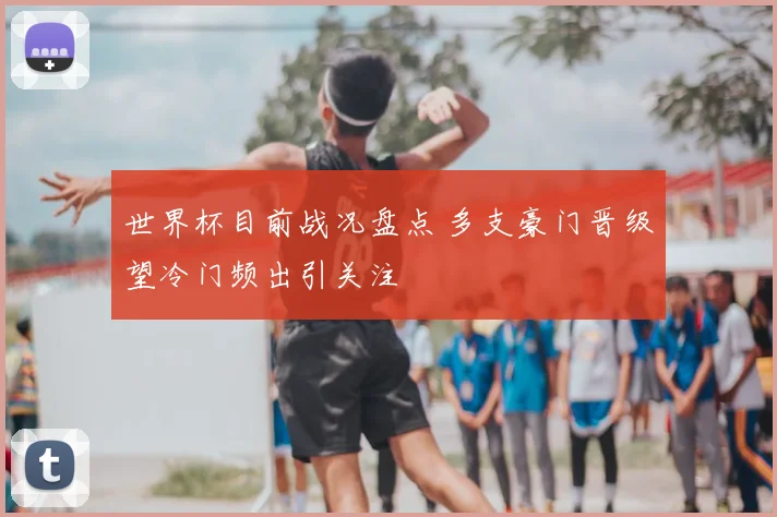 世界杯目前战况盘点 多支豪门晋级望冷门频出引关注