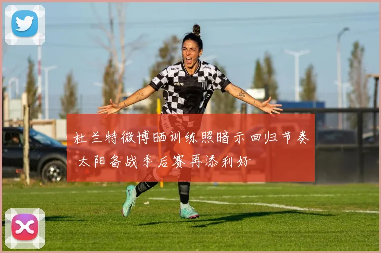 杜兰特微博晒训练照暗示回归节奏 太阳备战季后赛再添利好