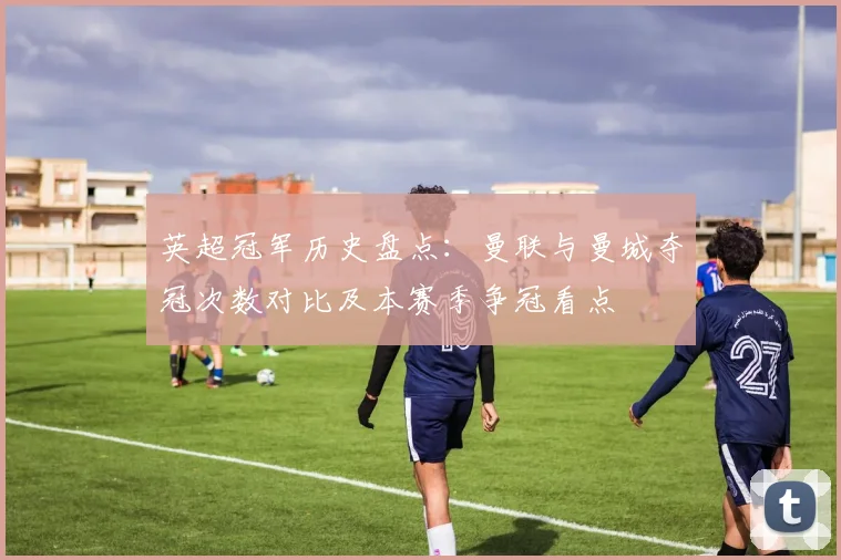 英超冠军历史盘点：曼联与曼城夺冠次数对比及本赛季争冠看点