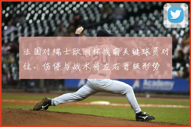 法国对瑞士欧洲杯战前关键球员对位、伤停与战术将左右晋级形势