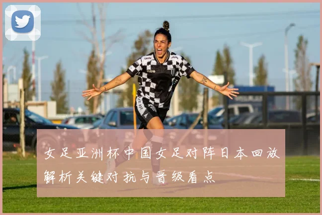 女足亚洲杯中国女足对阵日本回放解析关键对抗与晋级看点