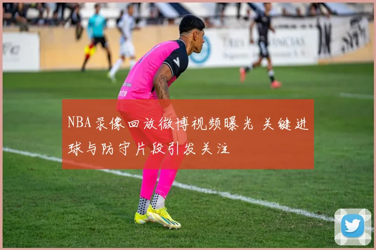 NBA录像回放微博视频曝光 关键进球与防守片段引发关注