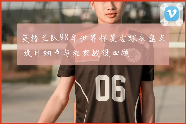 英格兰队98年世界杯复古球衣盘点 设计细节与经典战役回顾