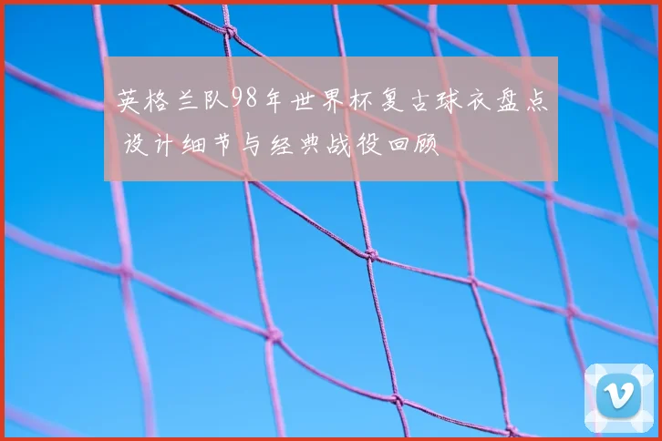 英格兰队98年世界杯复古球衣盘点 设计细节与经典战役回顾