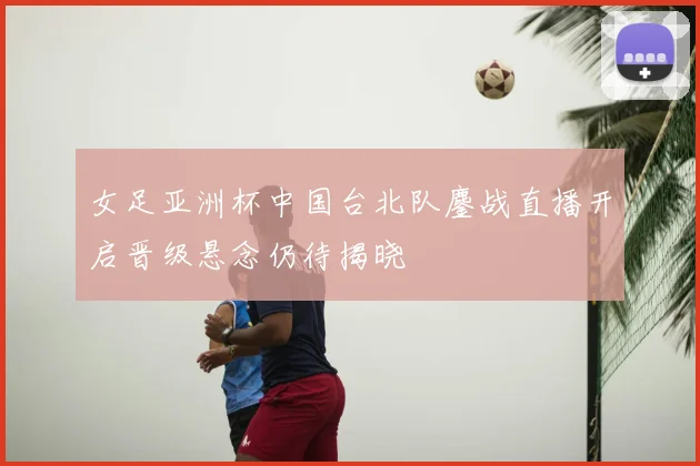女足亚洲杯中国台北队鏖战直播开启晋级悬念仍待揭晓