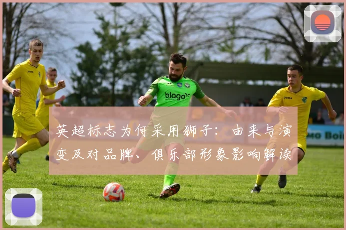 英超标志为何采用狮子：由来与演变及对品牌、俱乐部形象影响解读
