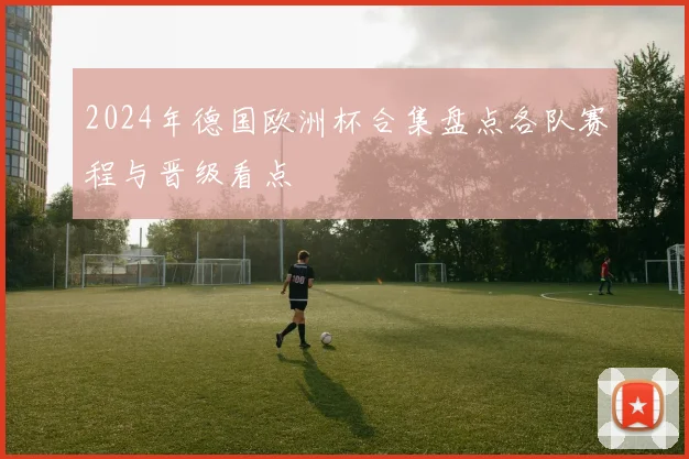 2024年德国欧洲杯合集盘点各队赛程与晋级看点