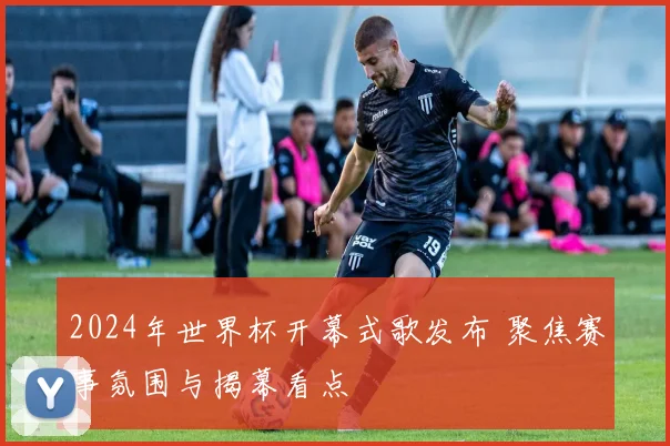 2024年世界杯开幕式歌发布 聚焦赛事氛围与揭幕看点