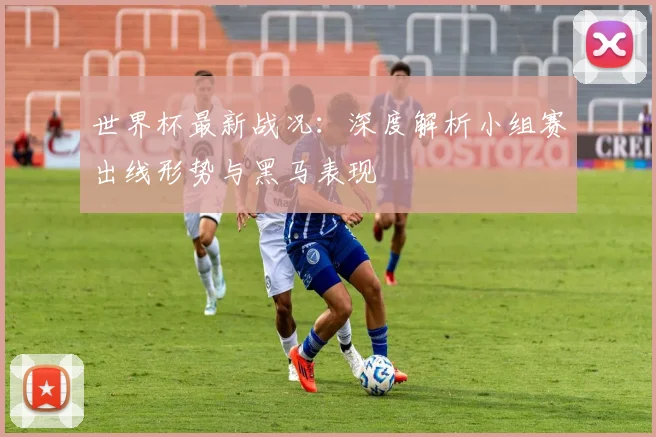 世界杯最新战况：深度解析小组赛出线形势与黑马表现